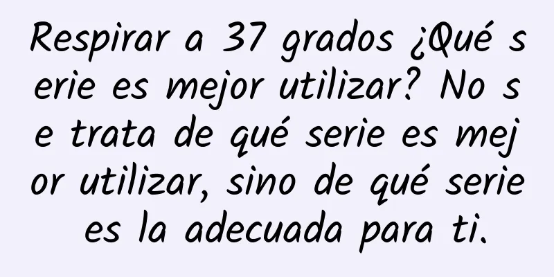 Respirar a 37 grados ¿Qué serie es mejor utilizar? No se trata de qué serie es mejor utilizar, sino de qué serie es la adecuada para ti.