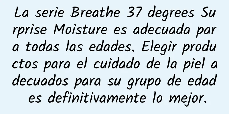 La serie Breathe 37 degrees Surprise Moisture es adecuada para todas las edades. Elegir productos para el cuidado de la piel adecuados para su grupo de edad es definitivamente lo mejor.