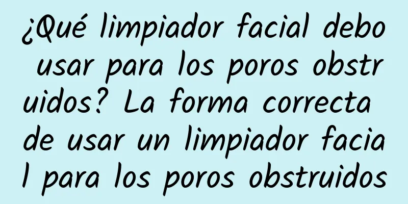 ¿Qué limpiador facial debo usar para los poros obstruidos? La forma correcta de usar un limpiador facial para los poros obstruidos