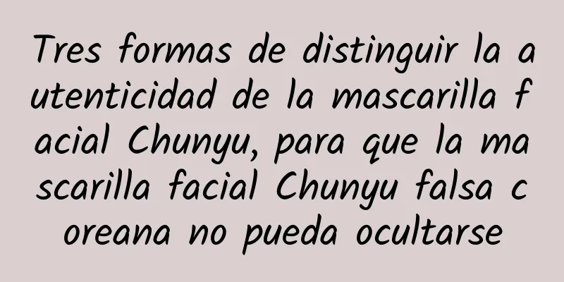 Tres formas de distinguir la autenticidad de la mascarilla facial Chunyu, para que la mascarilla facial Chunyu falsa coreana no pueda ocultarse