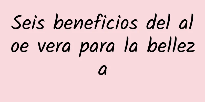 Seis beneficios del aloe vera para la belleza