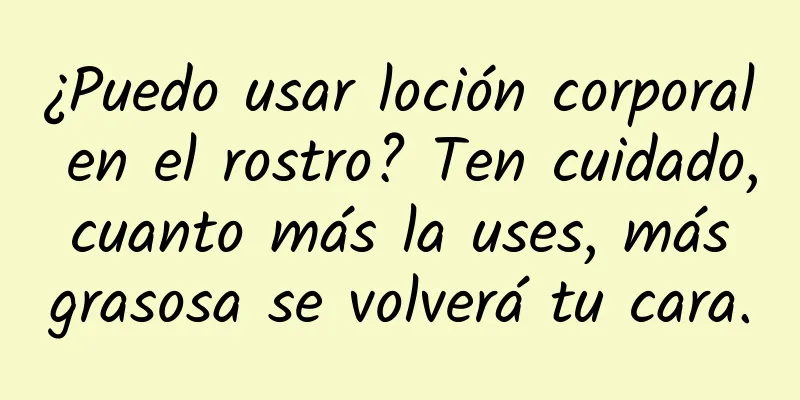 ¿Puedo usar loción corporal en el rostro? Ten cuidado, cuanto más la uses, más grasosa se volverá tu cara.