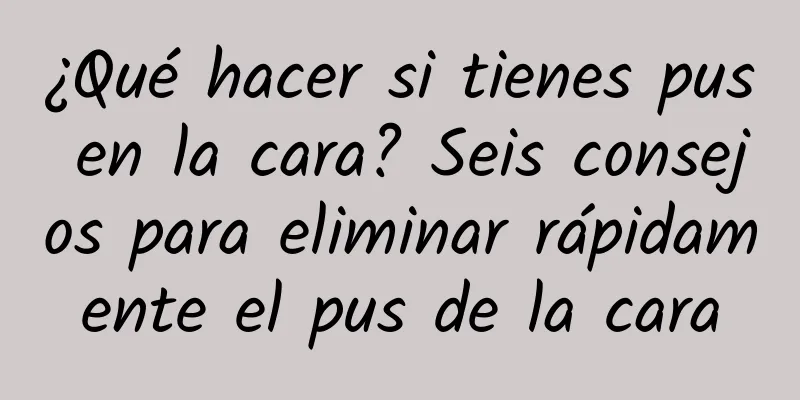 ¿Qué hacer si tienes pus en la cara? Seis consejos para eliminar rápidamente el pus de la cara