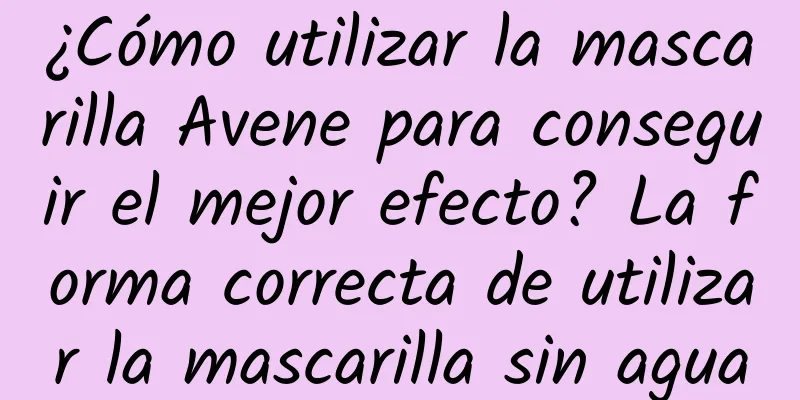 ¿Cómo utilizar la mascarilla Avene para conseguir el mejor efecto? La forma correcta de utilizar la mascarilla sin agua