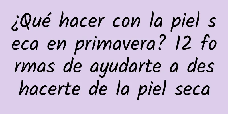 ¿Qué hacer con la piel seca en primavera? 12 formas de ayudarte a deshacerte de la piel seca