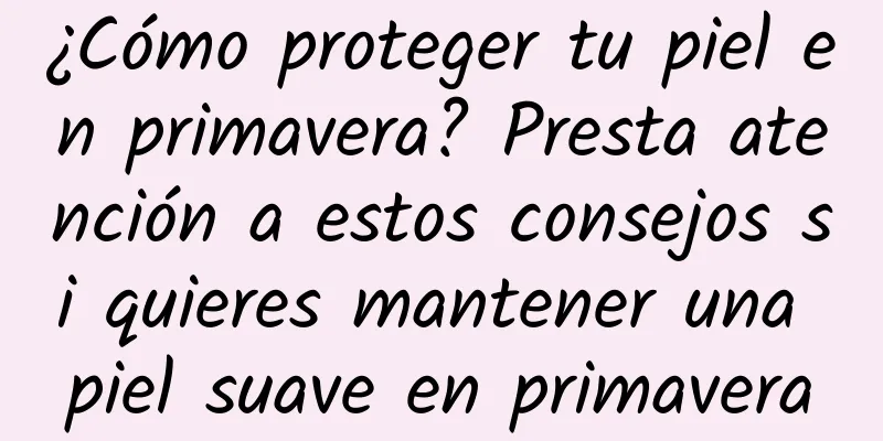 ¿Cómo proteger tu piel en primavera? Presta atención a estos consejos si quieres mantener una piel suave en primavera