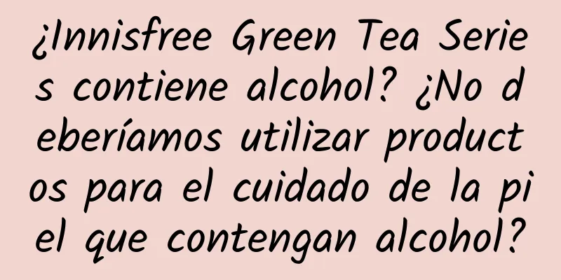 ¿Innisfree Green Tea Series contiene alcohol? ¿No deberíamos utilizar productos para el cuidado de la piel que contengan alcohol?