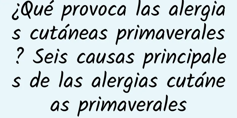 ¿Qué provoca las alergias cutáneas primaverales? Seis causas principales de las alergias cutáneas primaverales