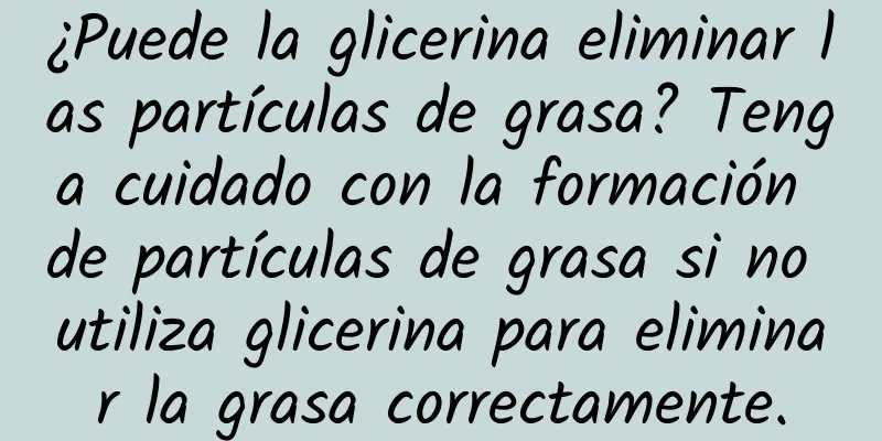 ¿Puede la glicerina eliminar las partículas de grasa? Tenga cuidado con la formación de partículas de grasa si no utiliza glicerina para eliminar la grasa correctamente.