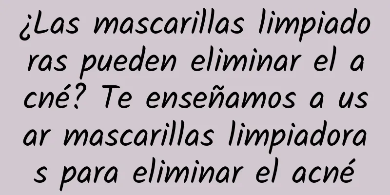 ¿Las mascarillas limpiadoras pueden eliminar el acné? Te enseñamos a usar mascarillas limpiadoras para eliminar el acné