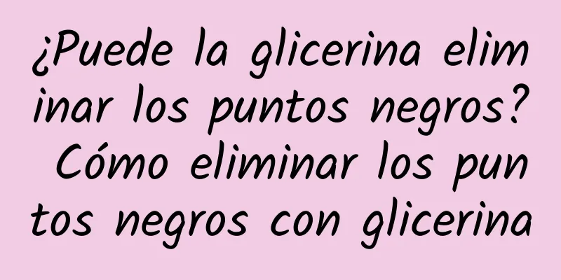 ¿Puede la glicerina eliminar los puntos negros? Cómo eliminar los puntos negros con glicerina