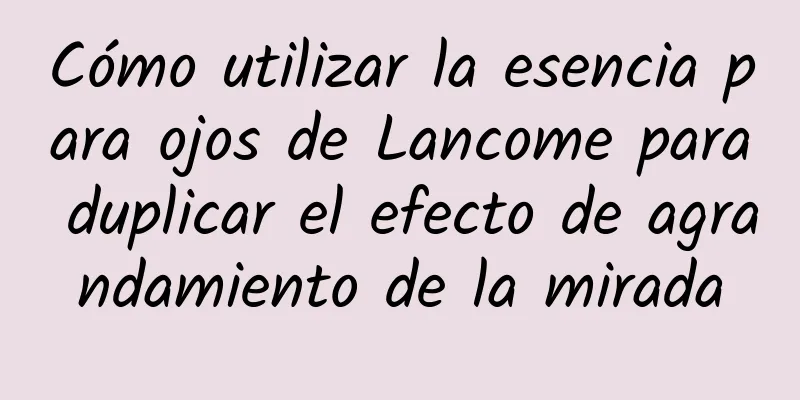 Cómo utilizar la esencia para ojos de Lancome para duplicar el efecto de agrandamiento de la mirada