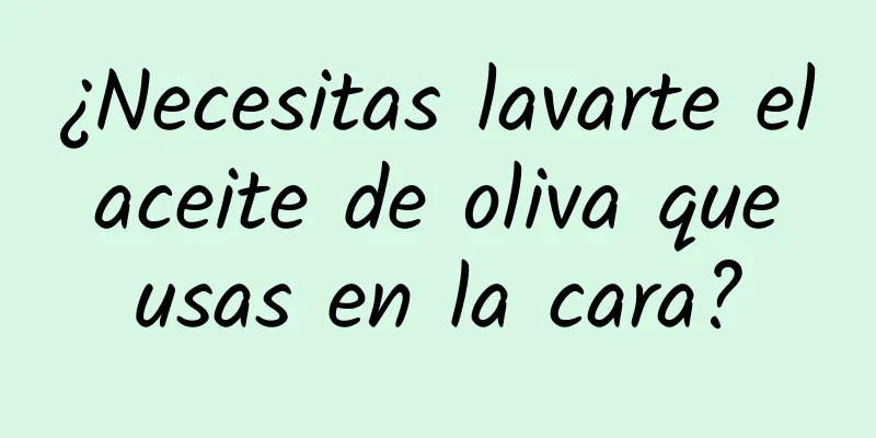 ¿Necesitas lavarte el aceite de oliva que usas en la cara?