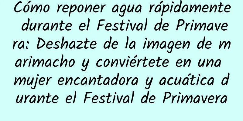 Cómo reponer agua rápidamente durante el Festival de Primavera: Deshazte de la imagen de marimacho y conviértete en una mujer encantadora y acuática durante el Festival de Primavera