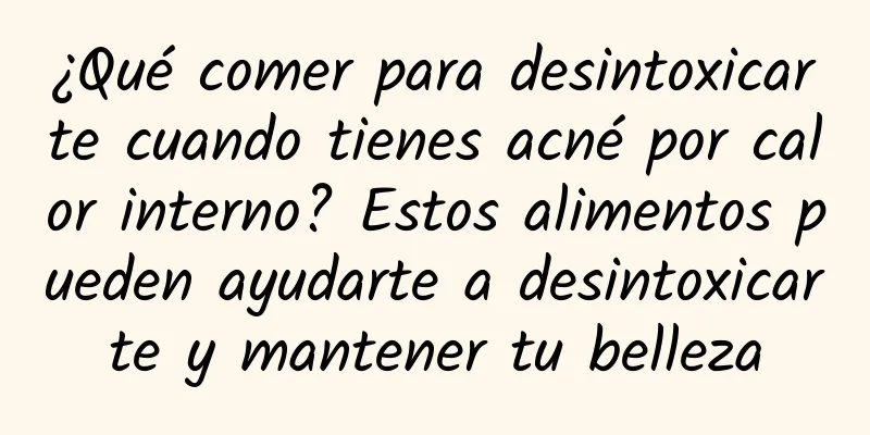 ¿Qué comer para desintoxicarte cuando tienes acné por calor interno? Estos alimentos pueden ayudarte a desintoxicarte y mantener tu belleza