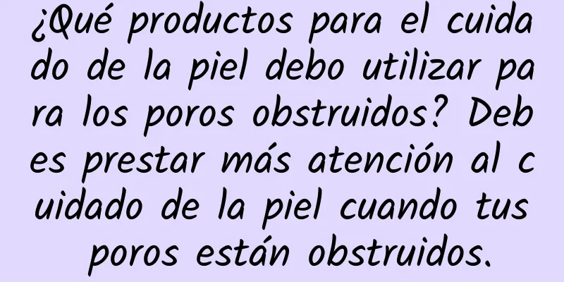 ¿Qué productos para el cuidado de la piel debo utilizar para los poros obstruidos? Debes prestar más atención al cuidado de la piel cuando tus poros están obstruidos.