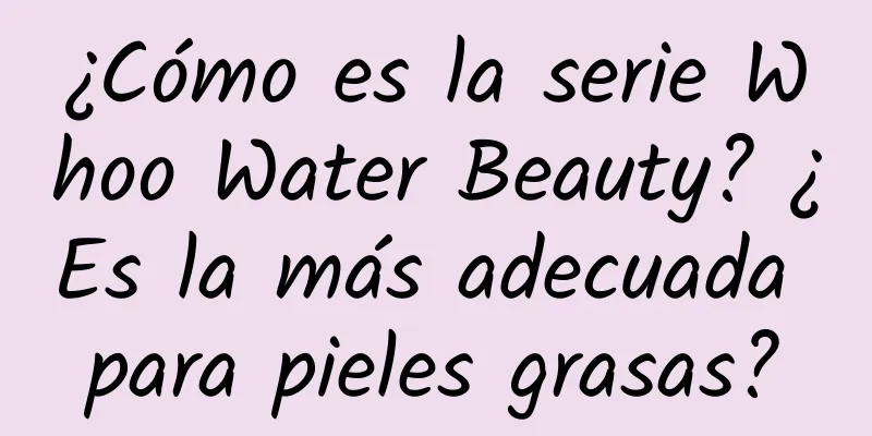 ¿Cómo es la serie Whoo Water Beauty? ¿Es la más adecuada para pieles grasas?