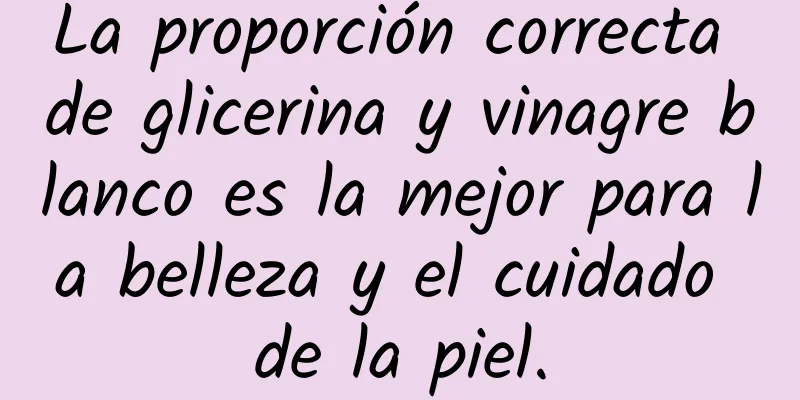 La proporción correcta de glicerina y vinagre blanco es la mejor para la belleza y el cuidado de la piel.