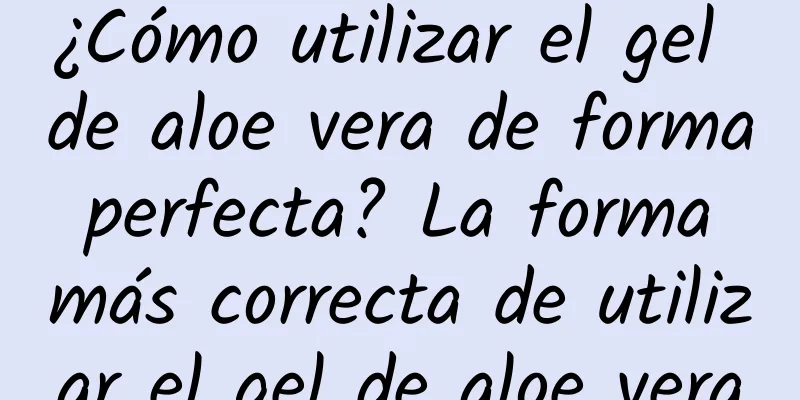 ¿Cómo utilizar el gel de aloe vera de forma perfecta? La forma más correcta de utilizar el gel de aloe vera