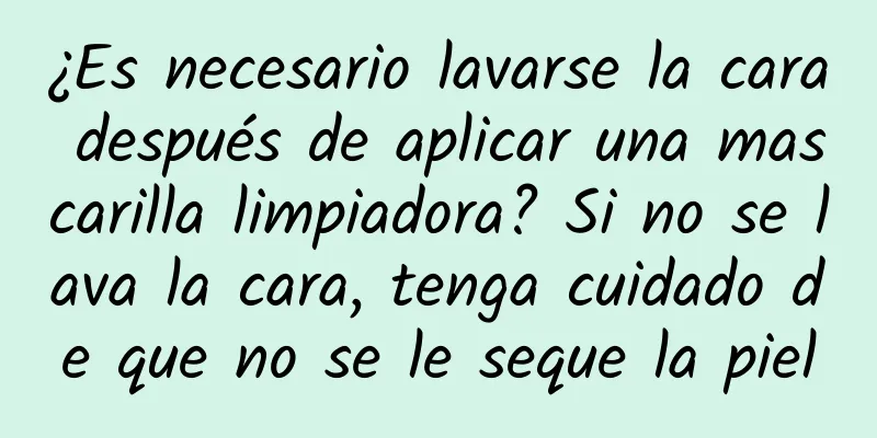 ¿Es necesario lavarse la cara después de aplicar una mascarilla limpiadora? Si no se lava la cara, tenga cuidado de que no se le seque la piel