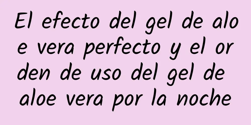 El efecto del gel de aloe vera perfecto y el orden de uso del gel de aloe vera por la noche