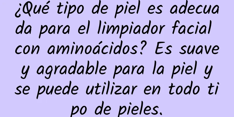 ¿Qué tipo de piel es adecuada para el limpiador facial con aminoácidos? Es suave y agradable para la piel y se puede utilizar en todo tipo de pieles.