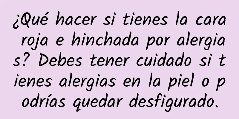 ¿Qué hacer si tienes la cara roja e hinchada por alergias? Debes tener cuidado si tienes alergias en la piel o podrías quedar desfigurado.